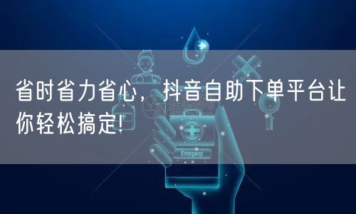 省时省力省心，抖音自助下单平台让你轻松搞定!