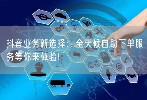 抖音业务新选择：全天候自助下单服务等你来体验!
