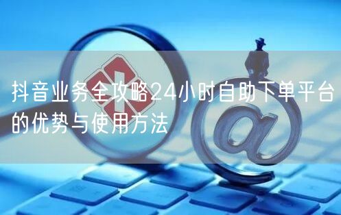 抖音业务全攻略24小时自助下单平台的优势与使用方法