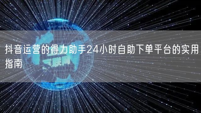 抖音运营的得力助手24小时自助下单平台的实用指南