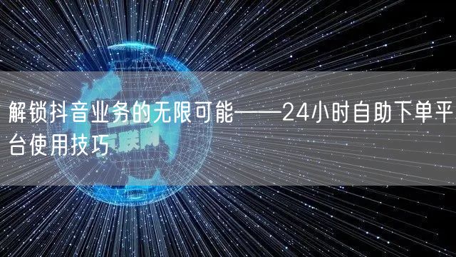解锁抖音业务的无限可能——24小时自助下单平台使用技巧