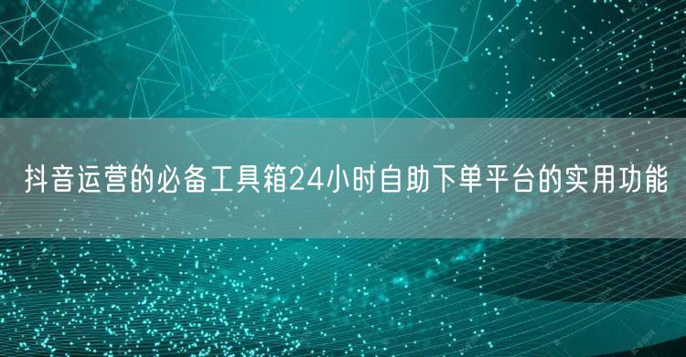 抖音运营的必备工具箱24小时自助下单平台的实用功能