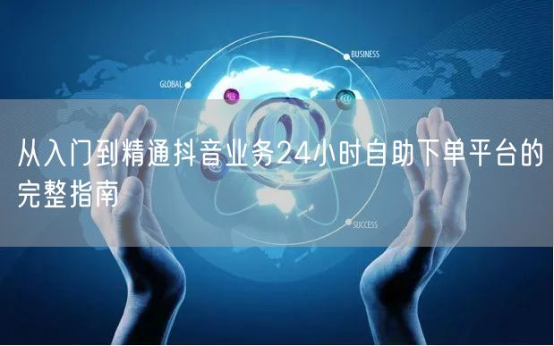从入门到精通抖音业务24小时自助下单平台的完整指南