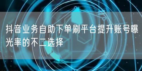 抖音业务自助下单刷平台提升账号曝光率的不二选择