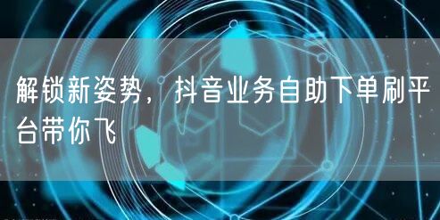 解锁新姿势，抖音业务自助下单刷平台带你飞