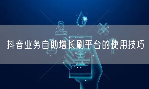 抖音业务自助增长刷平台的使用技巧