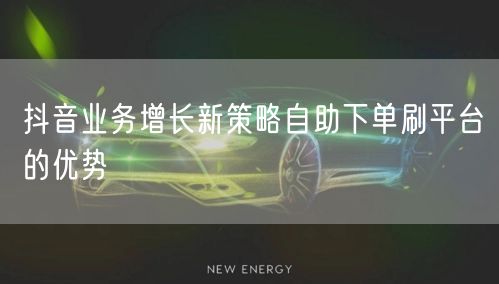 抖音业务增长新策略自助下单刷平台的优势