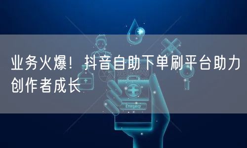 业务火爆！抖音自助下单刷平台助力创作者成长