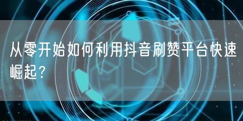 从零开始如何利用抖音刷赞平台快速崛起？