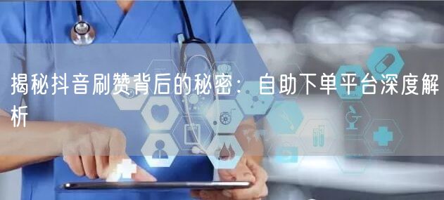 揭秘抖音刷赞背后的秘密：自助下单平台深度解析
