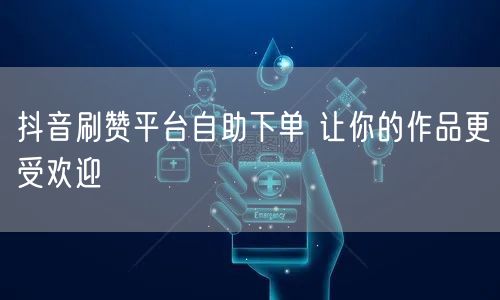 抖音刷赞平台自助下单 让你的作品更受欢迎