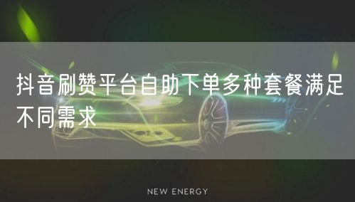 抖音刷赞平台自助下单多种套餐满足不同需求