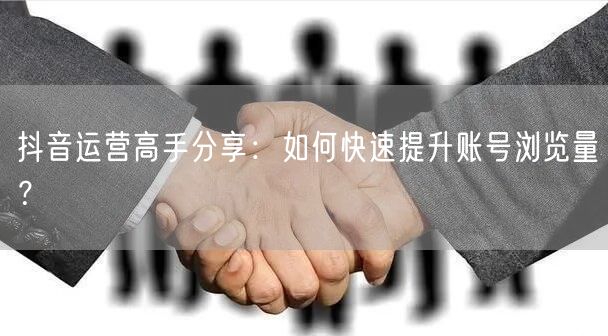 抖音运营高手分享：如何快速提升账号浏览量？