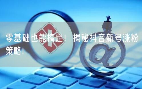 零基础也能搞定！揭秘抖音新号涨粉策略!