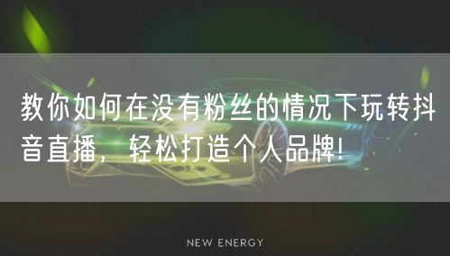 教你如何在没有粉丝的情况下玩转抖音直播，轻松打造个人品牌!